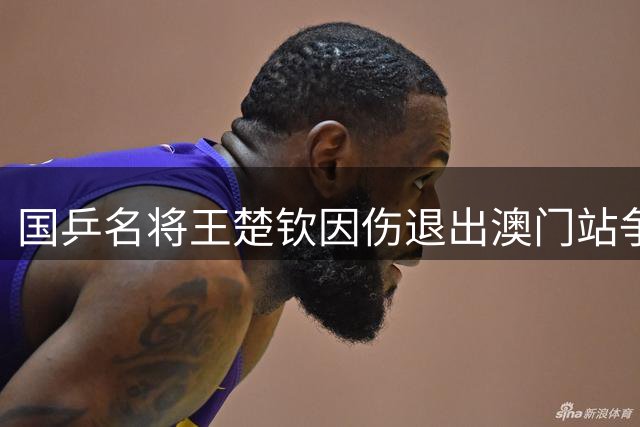 国乒名将王楚钦因伤退出澳门站争夺 连续缺席多场赛事